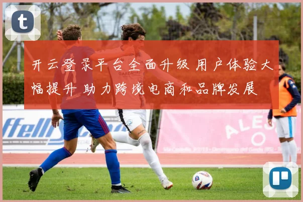 开云登录平台全面升级 用户体验大幅提升 助力跨境电商和品牌发展