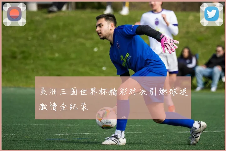 美洲三国世界杯精彩对决引燃球迷激情全纪录