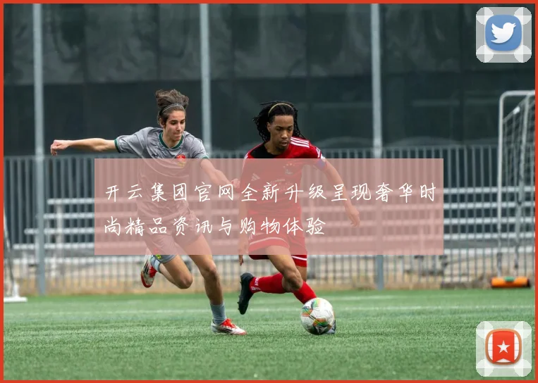 开云集团官网全新升级呈现奢华时尚精品资讯与购物体验