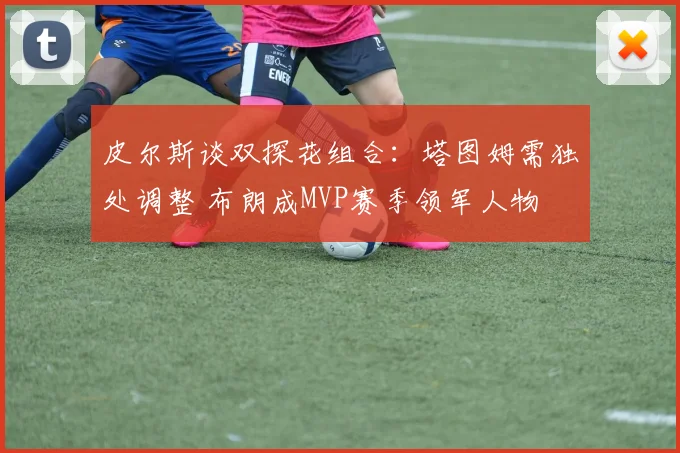 皮尔斯谈双探花组合：塔图姆需独处调整 布朗成MVP赛季领军人物