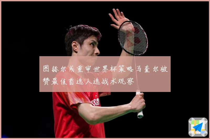 图赫尔或重审世界杯策略马奎尔被赞最佳首选人选战术观察