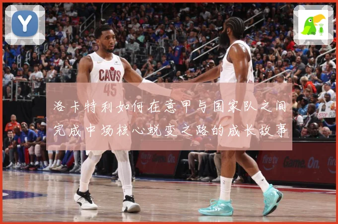 洛卡特利如何在意甲与国家队之间完成中场核心蜕变之路的成长故事