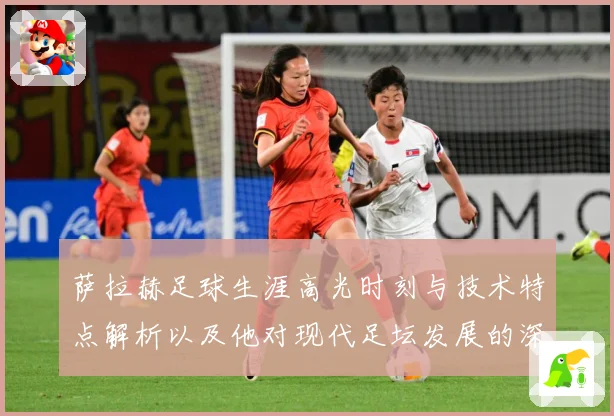 萨拉赫足球生涯高光时刻与技术特点解析以及他对现代足坛发展的深远影响
