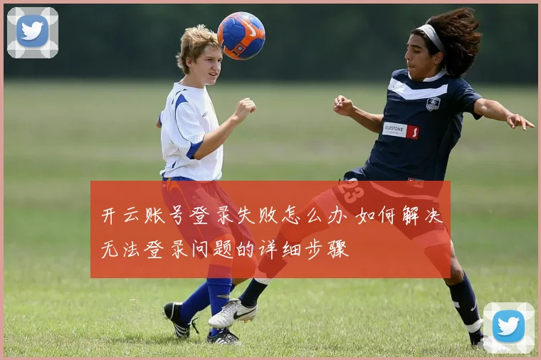 开云账号登录失败怎么办 如何解决无法登录问题的详细步骤