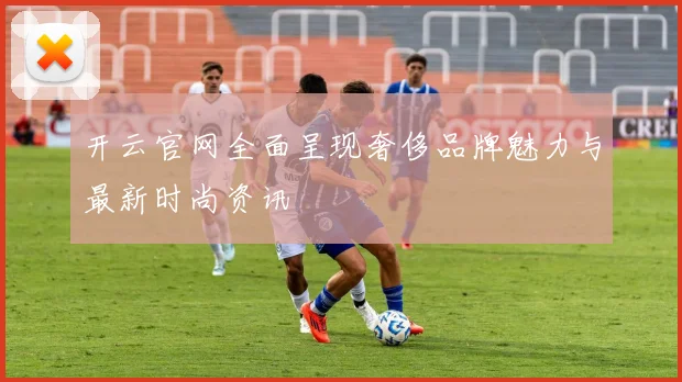 开云官网全面呈现奢侈品牌魅力与最新时尚资讯