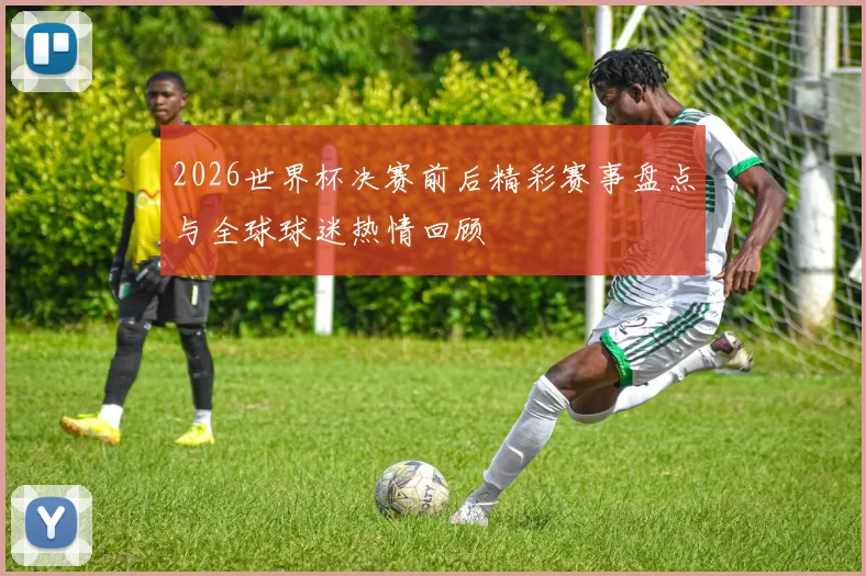 2026世界杯决赛前后精彩赛事盘点与全球球迷热情回顾